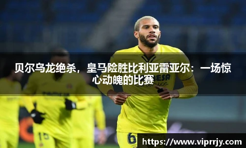贝尔乌龙绝杀，皇马险胜比利亚雷亚尔：一场惊心动魄的比赛